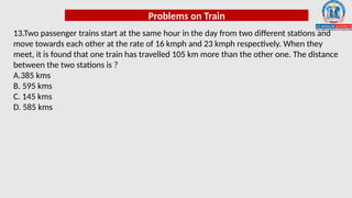 Problems on Train
13.Two passenger trains start at the same hour in the day from two different stations and
move towards each other at the rate of 16 kmph and 23 kmph respectively. When they
meet, it is found that one train has travelled 105 km more than the other one. The distance
between the two stations is ?
A.385 kms
B. 595 kms
C. 145 kms
D. 585 kms
 