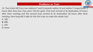 Problems on Train
14. Two trains left from two stations P and Q towards station Q and station P respectively. 3
hours after they met, they were 726 Km apart. First train arrived at its destination 25 hours
after their meeting and the second train arrived at its destination 36 hours after their
meeting. How long did it take for the first train to make the whole trip?
A. 18h
B. 25h
C. 45h
D. None
 