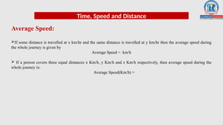 Time, Speed and Distance
Average Speed:
If some distance is travelled at x km/hr and the same distance is travelled at y km/hr then the average speed during
the whole journey is given by
Average Speed = km/h
 If a person covers three equal distances x Km/h, y Km/h and z Km/h respectively, then average speed during the
whole journey is:
Average Speed(Km/h) =
 