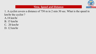 1. A cyclist covers a distance of 750 m in 2 min 30 sec. What is the speed in
km/hr the cyclist ?
A.18 km/hr
B. 15 km/hr
C. 20 km/hr
D. 12 km/hr
Time, Speed and Distance
 