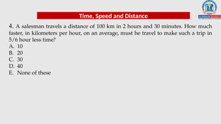 4. A salesman travels a distance of 100 km in 2 hours and 30 minutes. How much
faster, in kilometers per hour, on an average, must he travel to make such a trip in
5/6 hour less time?
A. 10
B. 20
C. 30
D. 40
E. None of these
Time, Speed and Distance
 