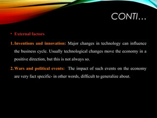 CONTI…
• External factors
1.Inventions and innovation: Major changes in technology can influence
the business cycle. Usually technological changes move the economy in a
positive direction, but this is not always so.
2.Wars and political events: The impact of such events on the economy
are very fact specific- in other words, difficult to generalize about.
 