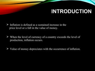 INTRODUCTION
 Inflation is defined as a sustained increase in the
price level or a fall in the value of money.
 When the level of currency of a country exceeds the level of
production, inflation occurs.
 Value of money depreciates with the occurrence of inflation.
 