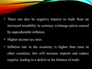 • There can also be negative impacts to trade from an
increased instability in currency exchange prices caused
by unpredictable inflation.
• Higher income tax rates.
• Inflation rate in the economy is higher than rates in
other countries; this will increase imports and reduce
exports, leading to a deficit in the balance of trade.
 