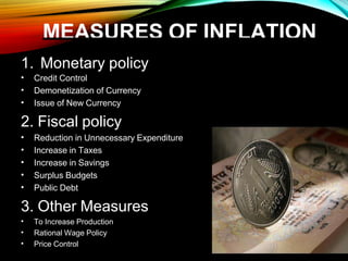 MEASURES OF INFLATION
1. Monetary policy
• Credit Control
• Demonetization of Currency
• Issue of New Currency
2. Fiscal policy
• Reduction in Unnecessary Expenditure
• Increase in Taxes
• Increase in Savings
• Surplus Budgets
• Public Debt
3. Other Measures
• To Increase Production
• Rational Wage Policy
• Price Control
 