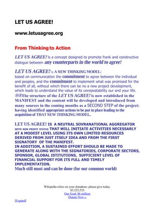 LET US AGREE!

www.letusagree.org


From Thinking to Action
LET US AGREE! is a concept designed to promote frank and constructive
dialogue between   any counterparts in the world to agree!
LET US AGREE! is A NEW THINKING MODEL:
based on communication the commitment to agree between the individual
and peoples, and the commitment to implement what was promised for the
benefit of all, without which there can be no a new project development,
which leads to understand the value of its unrepeatability our and your life.
®®The structure of the LET US AGREE! is now established in the
MANIFEST and the content will be developed and introduced from
many sources in the coming months as a SECOND STEP of the project:
having identified appropriate actions to be put in place leading to the
acquisition of THAT NEW THINKING MODEL.

LET US AGREE! IS A NEUTRAL SOVRANATIONAL AGGREGATOR
                 THAT WILL INITIATE ACTIVITIES NECESSARLY
WITH NON PROFIT STATUS
AT A MODEST LEVEL USING ITS OWN LIMITED RESOURCES
DERIVED FROM JUST ITSELF IDEA AND FROM THE FIRST
SIGNATORY OF THE MANIFEST.
IN ADDITION, A SUSTAINED EFFORT SHOULD BE MADE TO
GENERATE ALONG WITH THE SIGNATORIES, CORPORATE SECTORS,
SPONSOR, GLOBAL ISTITUTIONS, SUFFICIENT LEVEL OF
FINANCIAL SUPPORT FOR ITS FULL AND TIMELY
IMPLEMENTATION.
Much still must and can be done (for our common world)



                   Wikipedia relies on your donations: please give today.
                                        $3,525,535
                                   Our Goal: $6 million
                                      Donate Now »
[Expand]
 