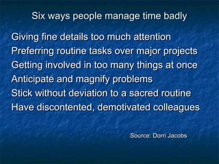 Six wwaayyss ppeeooppllee mmaannaaggee ttiimmee bbaaddllyy 
GGiivviinngg ffiinnee ddeettaaiillss ttoooo mmuucchh aatttteennttiioonn 
PPrreeffeerrrriinngg rroouuttiinnee ttaasskkss oovveerr mmaajjoorr pprroojjeeccttss 
GGeettttiinngg iinnvvoollvveedd iinn ttoooo mmaannyy tthhiinnggss aatt oonnccee 
AAnnttiicciippaattee aanndd mmaaggnniiffyy pprroobblleemmss 
SSttiicckk wwiitthhoouutt ddeevviiaattiioonn ttoo aa ssaaccrreedd rroouuttiinnee 
HHaavvee ddiissccoonntteenntteedd,, ddeemmoottiivvaatteedd ccoolllleeaagguueess 
SSoouurrccee:: DDoorrrrii JJaaccoobbss 
 