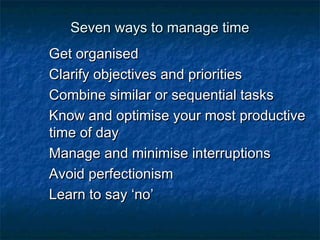 SSeevveenn wwaayyss ttoo mmaannaaggee ttiimmee 
GGeett oorrggaanniisseedd 
CCllaarriiffyy oobbjjeeccttiivveess aanndd pprriioorriittiieess 
CCoommbbiinnee ssiimmiillaarr oorr sseeqquueennttiiaall ttaasskkss 
KKnnooww aanndd ooppttiimmiissee yyoouurr mmoosstt pprroodduuccttiivvee 
ttiimmee ooff ddaayy 
MMaannaaggee aanndd mmiinniimmiissee iinntteerrrruuppttiioonnss 
AAvvooiidd ppeerrffeeccttiioonniissmm 
LLeeaarrnn ttoo ssaayy ‘‘nnoo’’ 
 