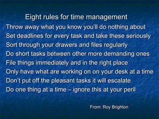 EEiigghhtt rruulleess ffoorr ttiimmee mmaannaaggeemmeenntt 
TThhrrooww aawwaayy wwhhaatt yyoouu kknnooww yyoouu’’llll ddoo nnootthhiinngg aabboouutt 
SSeett ddeeaaddlliinneess ffoorr eevveerryy ttaasskk aanndd ttaakkee tthheessee sseerriioouussllyy 
SSoorrtt tthhrroouugghh yyoouurr ddrraawweerrss aanndd ffiilleess rreegguullaarrllyy 
DDoo sshhoorrtt ttaasskkss bbeettwweeeenn ootthheerr mmoorree ddeemmaannddiinngg oonneess 
FFiillee tthhiinnggss iimmmmeeddiiaatteellyy aanndd iinn tthhee rriigghhtt ppllaaccee 
OOnnllyy hhaavvee wwhhaatt aarree wwoorrkkiinngg oonn oonn yyoouurr ddeesskk aatt aa ttiimmee 
DDoonn’’tt ppuutt ooffff tthhee pplleeaassaanntt ttaasskkss iitt wwiillll eessccaallaattee 
DDoo oonnee tthhiinngg aatt aa ttiimmee –– iiggnnoorree tthhiiss aatt yyoouurr ppeerriill 
FFrroomm:: RRooyy BBrriigghhttoonn 
 