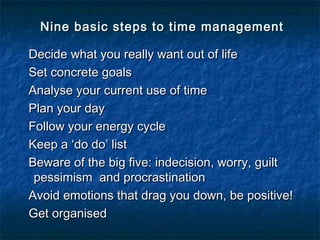 Nine basic steps ttoo ttiimmee mmaannaaggeemmeenntt 
DDeecciiddee wwhhaatt yyoouu rreeaallllyy wwaanntt oouutt ooff lliiffee 
SSeett ccoonnccrreettee ggooaallss 
AAnnaallyyssee yyoouurr ccuurrrreenntt uussee ooff ttiimmee 
PPllaann yyoouurr ddaayy 
FFoollllooww yyoouurr eenneerrggyy ccyyccllee 
KKeeeepp aa ‘‘ddoo ddoo’’ lliisstt 
BBeewwaarree ooff tthhee bbiigg ffiivvee:: iinnddeecciissiioonn,, wwoorrrryy,, gguuiilltt 
ppeessssiimmiissmm aanndd pprrooccrraassttiinnaattiioonn 
AAvvooiidd eemmoottiioonnss tthhaatt ddrraagg yyoouu ddoowwnn,, bbee ppoossiittiivvee!! 
GGeett oorrggaanniisseedd 
 
