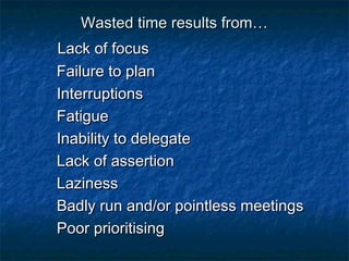 WWaasstteedd ttiimmee rreessuullttss ffrroomm…… 
LLaacckk ooff ffooccuuss 
FFaaiilluurree ttoo ppllaann 
IInntteerrrruuppttiioonnss 
FFaattiigguuee 
IInnaabbiilliittyy ttoo ddeelleeggaattee 
LLaacckk ooff aasssseerrttiioonn 
LLaazziinneessss 
BBaaddllyy rruunn aanndd//oorr ppooiinnttlleessss mmeeeettiinnggss 
PPoooorr pprriioorriittiissiinngg 
 