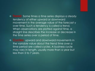  Trend: Some times a time series displays a steady
tendency of either upward or downward
movement in the average value of the forecast y
over time. Such a tendency is called a trend.
When observations are plotted against time, a
straight line describes the increase or decrease in
the time series over a period of time.
 Cycles: upward and downward movements in
the variable value about the trend time over a
time period are called cycles. A business cycle
may vary in length, usually more than a year but
less than 5 to 7 years.
 