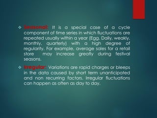  Seasonal: It is a special case of a cycle
component of time series in which fluctuations are
repeated usually within a year (Egg. Daily, weakly,
monthly, quarterly) with a high degree of
regularity. For example, average sales for a retail
store may increase greatly during festival
seasons.
 Irregular: Variations are rapid charges or bleeps
in the data caused by short term unanticipated
and non recurring factors. Irregular fluctuations
can happen as often as day to day.
 