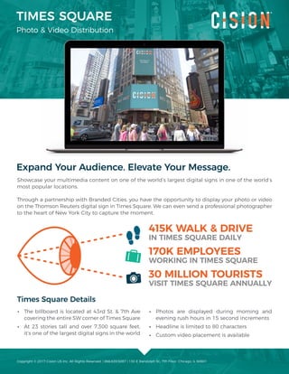 TIMES SQUARE
Photo & Video Distribution
Expand Your Audience. Elevate Your Message.
Showcase your multimedia content on one of the world’s largest digital signs in one of the world’s
most popular locations.
Through a partnership with Branded Cities, you have the opportunity to display your photo or video
on the Thomson Reuters digital sign in Times Square. We can even send a professional photographer
to the heart of New York City to capture the moment.
Times Square Details
•• The billboard is located at 43rd St. & 7th Ave
covering the entire SW corner of Times Square
•• At 23 stories tall and over 7,300 square feet,
it’s one of the largest digital signs in the world
•• Photos are displayed during morning and
evening rush hours in 15 second increments
•• Headline is limited to 80 characters
•• Custom video placement is available
415K WALK & DRIVE
IN TIMES SQUARE DAILY
170K EMPLOYEES
WORKING IN TIMES SQUARE
30 MILLION TOURISTS
VISIT TIMES SQUARE ANNUALLY
Copyright © 2017 Cision US Inc. All Rights Reserved. | 866.639.5087 | 130 E Randolph St., 7th Floor, Chicago, IL 60601
 