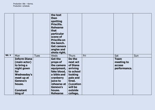Production title – Karma.
Production schedule.
the text
then
spotting
Priscilla.
Rehearse
that
particular
scene of
Priscilla on
the bench.
Get camera
angles and
shots right.
Wk. 4 Mon Tues Weds Thurs Fri Sat Sun
Inform Diana
(main actor)
to bring a
night gown
for
Wednesday’s
meet up at
Geneva’s
house.
Constant
blog of
Get the
props of
the camera
equipment,
fake blood,
a bible and
cranberry
juice to
rehearse at
Geneva’s
house.
Rehearse
Do the
next act
of Diana
arriving
to school
looking
pale and
tired.
(Location
will be
outside
college,
Team
meeting to
access
performance.
 