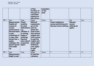 Production title – Karma.
Production schedule.
of the
location of
the park in
red/black
lipstick on
the mirror.
transition
to the
park.
Wk. 6 Mon Tues Weds Thurs Fri Sat Sun
Blog process.
Replay all
scenes to
access
performance.
Remind team
to get
properties of
a rope, fake
blood/ink, a
paper,
celetape, the
ghost’s gown
and make-
up.
Check
weather
for park
beforehand
e.g.
whether it
is raining,
foggy or
snowing.
Remind
team about
properties
again.
With all
equipment,
go to the
park to
shoot the
final scene.
Get camera
angles and
shot scenes
to get the
angles and
shots right.
Rehearse
over again
to get
right.
Team meeting to
access performance &
discuss sound, editing,
Discuss
sound,
editing etc
again.
Wk. 7 Mon Tues Weds Thurs Fri Sat Sun
Blog process.
Begin to ask
If need be
rehearse
 