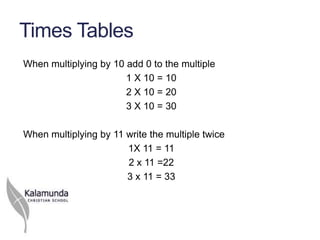 Times Tables
When multiplying by 10 add 0 to the multiple
                       1 X 10 = 10
                       2 X 10 = 20
                       3 X 10 = 30

When multiplying by 11 write the multiple twice
                       1X 11 = 11
                       2 x 11 =22
                       3 x 11 = 33
 