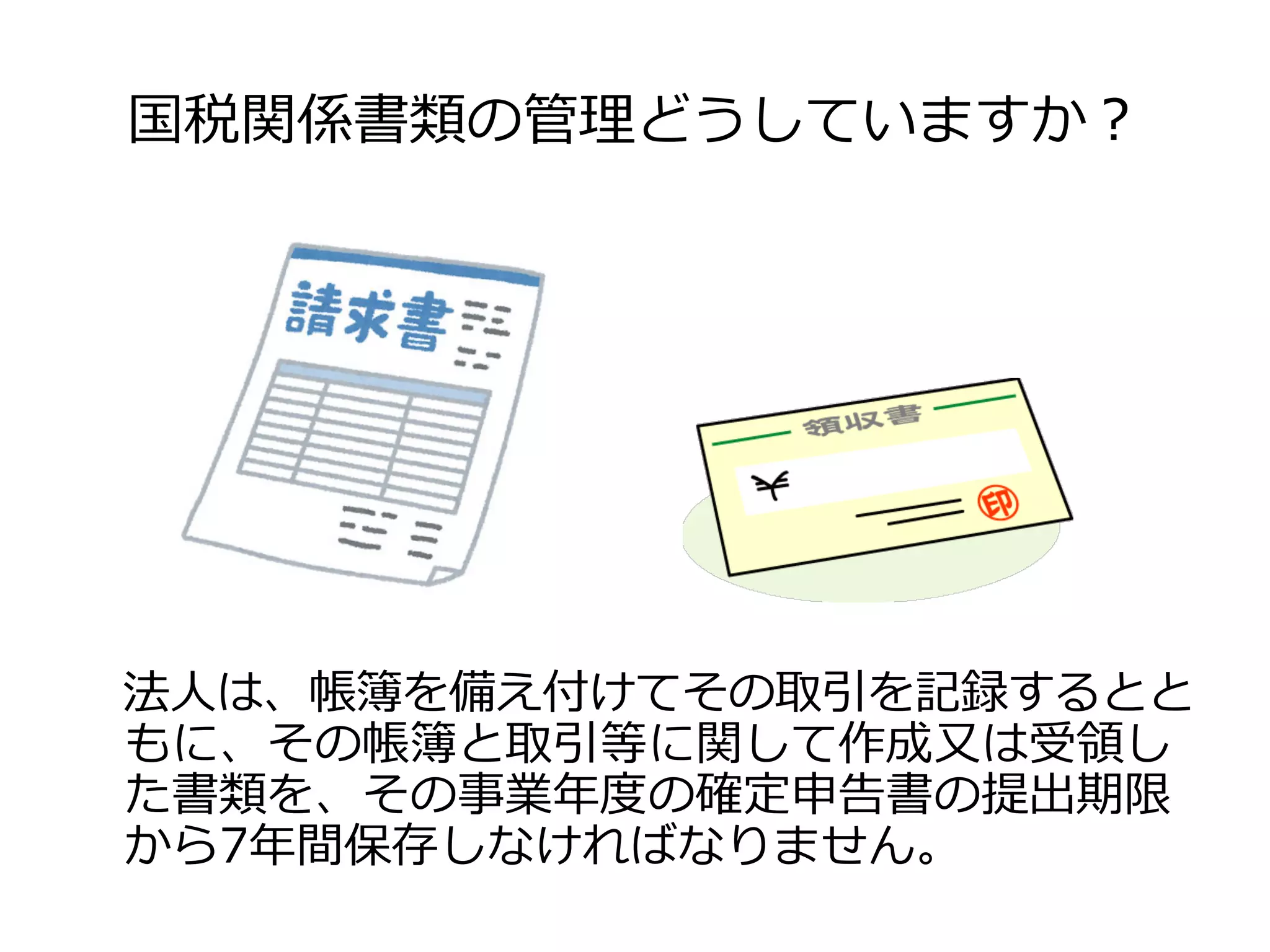 国税関係書類の管理理どうしていますか？
法⼈人は、帳簿を備え付けてその取引を記録するとと
もに、その帳簿と取引等に関して作成⼜又は受領領し
た書類を、その事業年年度度の確定申告書の提出期限
から7年年間保存しなければなりません。
 