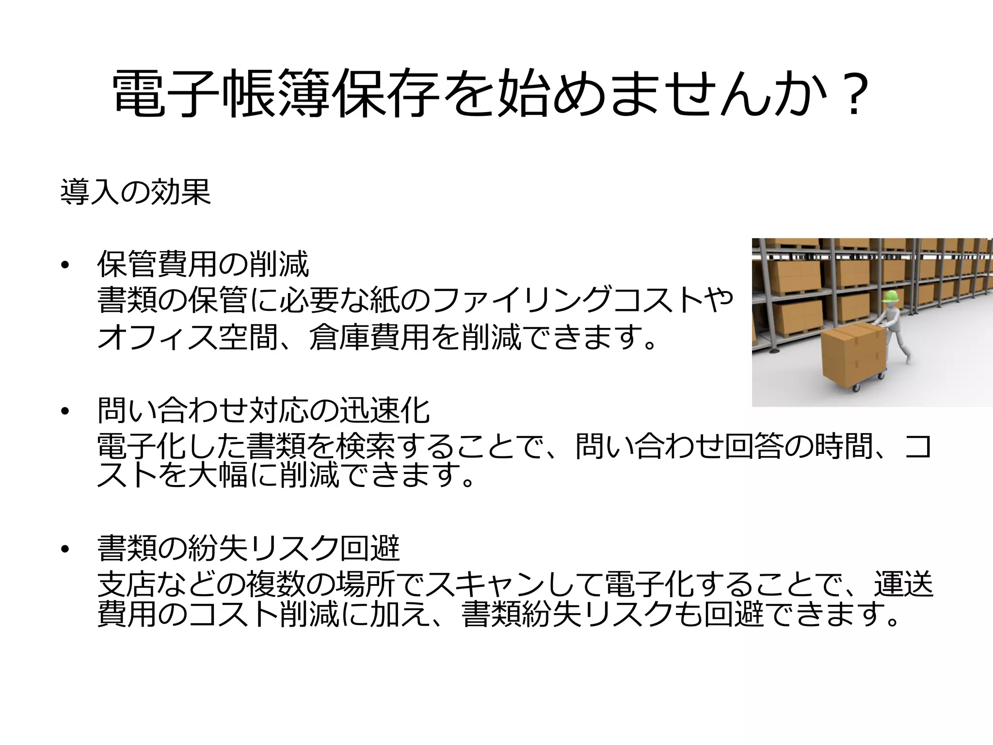 電⼦子帳簿保存を始めませんか？
導⼊入の効果
•  保管費⽤用の削減
書類の保管に必要な紙のファイリングコストや
オフィス空間、倉庫費⽤用を削減できます。
•  問い合わせ対応の迅速化
電⼦子化した書類を検索索することで、問い合わせ回答の時間、コ
ストを⼤大幅に削減できます。
•  書類の紛失リスク回避
⽀支店などの複数の場所でスキャンして電⼦子化することで、運送
費⽤用のコスト削減に加え、書類紛失リスクも回避できます。
 