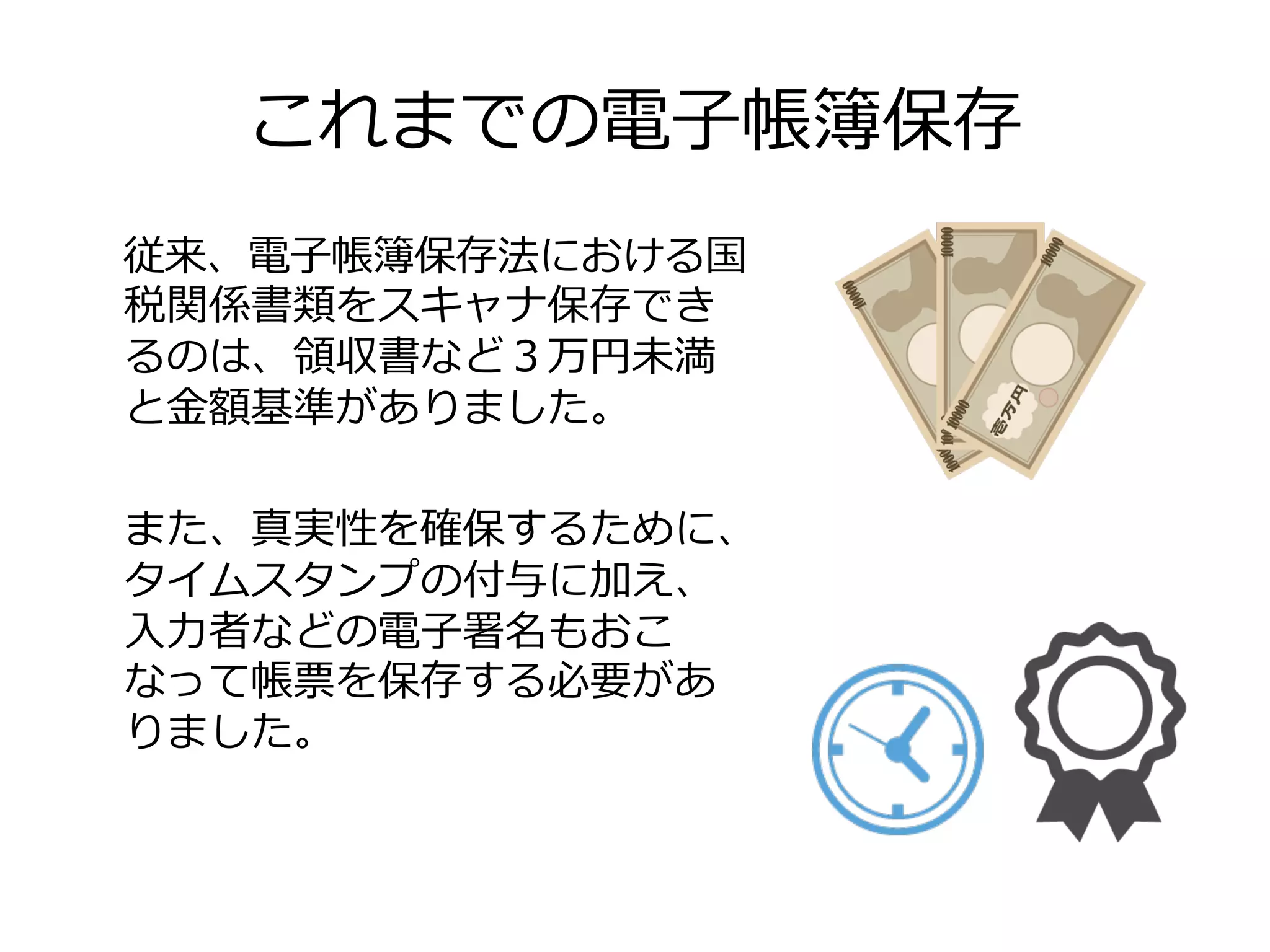これまでの電⼦子帳簿保存
従来、電⼦子帳簿保存法における国
税関係書類をスキャナ保存でき
るのは、領領収書など３万円未満
と⾦金金額基準がありました。
また、真実性を確保するために、
タイムスタンプの付与に加え、
⼊入⼒力力者などの電⼦子署名もおこ
なって帳票を保存する必要があ
りました。
 