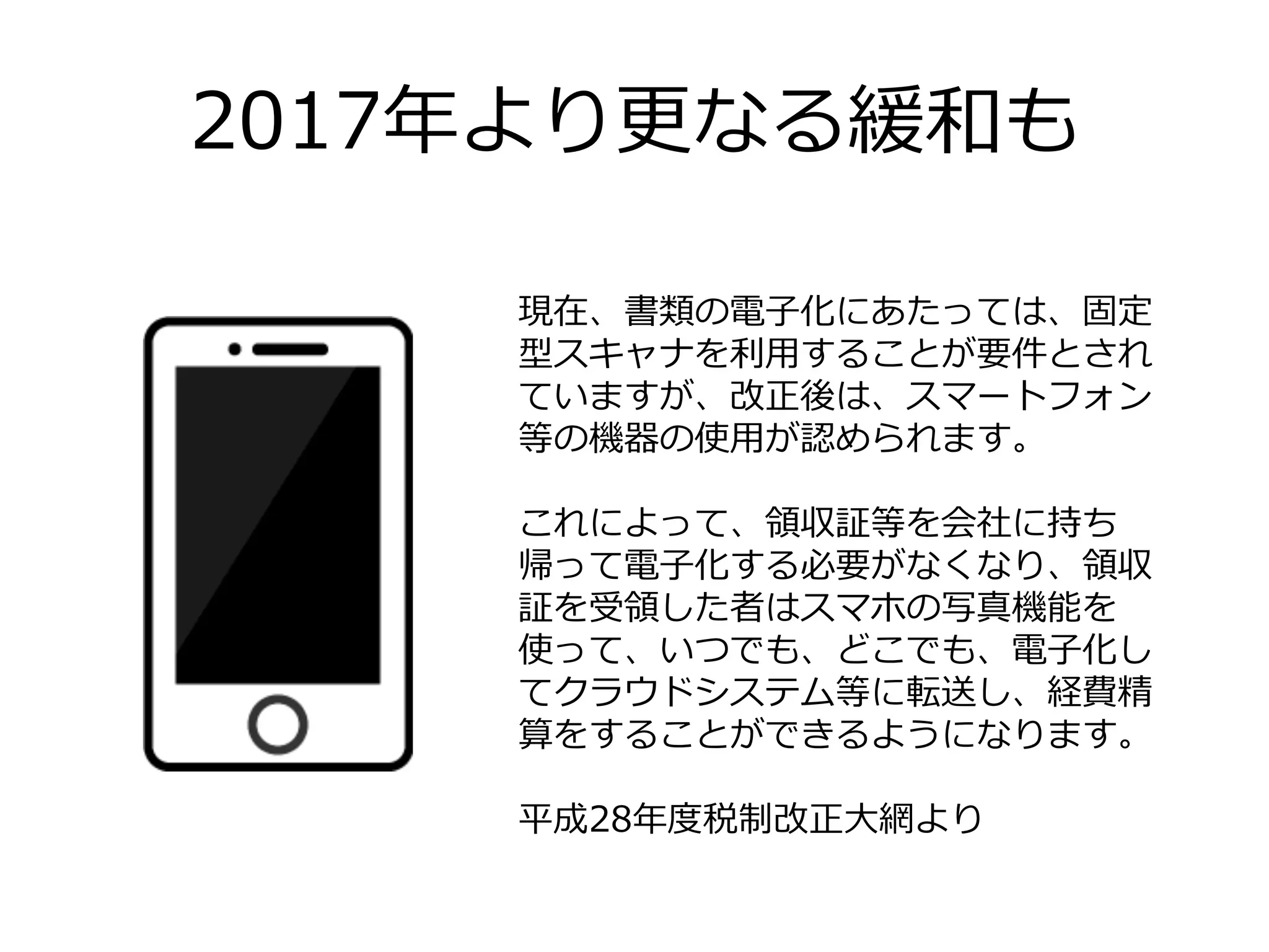 2017年年より更更なる緩和も
現在、書類の電⼦子化にあたっては、固定
型スキャナを利利⽤用することが要件とされ
ていますが、改正後は、スマートフォン
等の機器の使⽤用が認められます。
これによって、領領収証等を会社に持ち
帰って電⼦子化する必要がなくなり、領領収
証を受領領した者はスマホの写真機能を
使って、いつでも、どこでも、電⼦子化し
てクラウドシステム等に転送し、経費精
算をすることができるようになります。
平成28年年度度税制改正⼤大網より
 