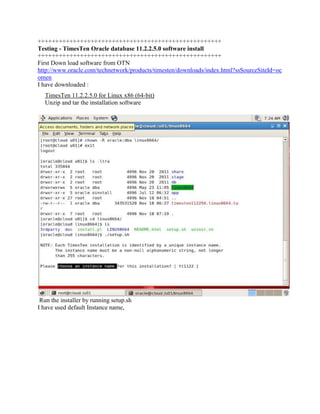 ++++++++++++++++++++++++++++++++++++++++++++++++++++
Testing - TimesTen Oracle database 11.2.2.5.0 software install
++++++++++++++++++++++++++++++++++++++++++++++++++++
First Down load software from OTN
http://www.oracle.com/technetwork/products/timesten/downloads/index.html?ssSourceSiteId=oc
omen
I have downloaded :
TimesTen 11.2.2.5.0 for Linux x86 (64-bit)
Unzip and tar the installation software

Run the installer by running setup.sh
I have used default Instance name,

 