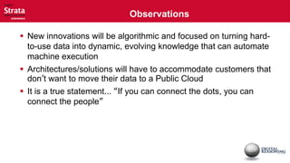 Observations

 New innovations will be algorithmic and focused on turning hard-
  to-use data into dynamic, evolving knowledge that can automate
  machine execution
 Architectures/solutions will have to accommodate customers that
  don’t want to move their data to a Public Cloud
 It is a true statement... “If you can connect the dots, you can
  connect the people”
 