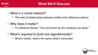  What We’ll Discuss

• What is a social network?
   • The web of relationships between entities that influences actions

• Why does it matter?
   • To reference Aesop: “You are known by the company you keep.”

• What’s required to build one algorithmically?
   • What’s similar, what’s the same, what’s connected
 