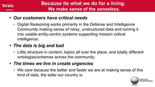 Because its what we do for a living.
                      We make sense of the senseless.
 Our customers have critical needs
 - Digital Reasoning works primarily in the Defense and Intelligence
   Community making sense of noisy, unstructured data and turning it
   into usable entity-centric systems supporting mission critical
   intelligence.
 The data is big and bad
 - Little structure in content, topics all over the place, and totally different
   ontologies/schemas across the community.
 The times we live in create urgencies
 - We care because the better and faster we are at making sense of this
   kind of data, the safer our country is.
 
