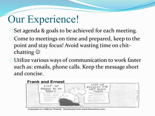 Our Experience!
Set agenda & goals to be achieved for each meeting.
Come to meetings on time and prepared, keep to the
point and stay focus! Avoid wasting time on chit-
chatting 
Utilize various ways of communication to work faster
such as: emails, phone calls. Keep the message short
and concise.
 