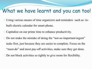 What we have learnt and you can too!
Using various means of time organizers and reminders such as: in-
built electric calendar for smart phone.
Capitalize on our prime time to enhance productivity.
Do not make the mistake of doing the “not-so-important/urgent”
tasks first, just because they are easier to complete. Focus on the
“must-do” and most pay-off activities, make sure they get done.
Do not block activities so tightly to give room for flexibility.
 