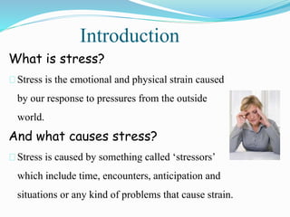 Introduction
What is stress?
Stress is the emotional and physical strain caused
by our response to pressures from the outside
world.
And what causes stress?
Stress is caused by something called ‘stressors’
which include time, encounters, anticipation and
situations or any kind of problems that cause strain.
 
