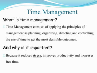 Time Management
What is time management?
Time Management consists of applying the principles of
management as planning, organizing, directing and controlling
the use of time to get the most desirable outcomes.
And why is it important?
Because it reduces stress, improves productivity and increases
free time.
 