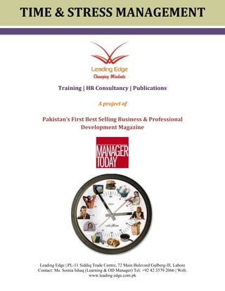 TIME & STRESS MANAGEMENT      <br />1854835248285                             <br />                  <br />Training | HR Consultancy | Publications<br />A project of<br />Pakistan’s First Best Selling Business & Professional Development Magazine<br />2180590192405<br />130492595885<br />Workshop Concept <br /> <br />Stress & burn out are the most critical factors that drain and plague the human performance in any organization, which, in turn directly affects the human as well organizational productivity. Responding to the different kinds of stressors, be it economical, social and psychological, decide everything about a human being who is that nutcracker. In today's world, most of our sufferings are because of not managing time & stress and the product of these emotional variables are hostility, hate, revenge and destructive aggressive behaviors. This two day motivational workshop will not only change the responses of participants towards stressors but also maximize the performance and productivity of the participants and help them manage their lives successfully. <br /> <br />Workshop ContentsDay - 1   Time Management Issues & challenges of Modern Life StyleTime Management means Self Management Time Management MatrixSetting Priorities and maximizing Performance  Applying PARETO Principle to get more done with lessTime management strategiesPutting first thing firstMaintaining work life balance  Day 2 – Stress Management Controlling Stress before it Controls You -Types of StressorsImpact of Stress-Strategies to Keep Stress at Bay Role of Emotional Intelligence in Controlling Stress & AngerPhilosophy of religion Managing time & stress. <br />Workshop Objectives & Benefits<br /> <br />- Improved & Balanced Relationships at home, office and society<br />- Increasing performance and productivity at workplace <br />- Grossly reduces the chances of broken relationships <br />- Good physical, mental, emotional and spiritual health <br />- Smiling face, peace, health and happiness <br /> <br />Methodology<br />12382533020<br />Who Must Attend<br />All Officers and Heads of department and anyone wishing to get more out of life and to get more done in the time they have available.<br />Learning Philosophy<br />The learning philosophy of Leading Edge is based on experiential learning. <br />57150236220<br />TRAINING Plan<br />Duration1-2 Days<br />Max number of participants in a group18 or 21<br />Timings for a full day workshop9:00 am to 5:00 pm<br />Trainer’s Profile:<br />364807590170Ijaz Nisar is the Founder & President of Pakistan’s Best Selling Business Magazine, Manager Today.He is organizational development practitioner, behavioral trainer, personal coach, and author of best selling business book quot;
Top 50 Successful Managers of Pakistanquot;
. His 15 years experience in the corporate world has been most enriching till now with the responsibilities of an executive for two large organizations with a size of average 15000 employees and valuing over USD 15 bn public sector entities in Pakistan. Both legacy brand names of National Bank and State Bank of Pakistan (NIBAF) where he has been designing, developing, delivering training and OD initiatives in the field of Strategic Leadership & Management Development. Ijaz is a visiting faculty at number of prestigious business schools.He has trained more than 50,000 participants over a decade and conducted training for organizations, like State Bank , MCB, Tetrapak Pakistan, Nestle, NIPA, Pepsi, Coca Cola, NBP, HBL, Faysal Bank, Bank Alfalah, UBL, ABL, Askari Bank, ICI, FBR, Shaukat Khanum Memorial Hospital, Institute of Bankers (IBP), Punjab Bank, Lahore, Civil Services Academy, Kohinoor Energy Ltd. Pakistan State Oil, Civil Aviation Authority, PIA, US Denim, Royal Palm Golf & Country Club, Millat Tractor, DDFC, Hush Puppies, Borjan, Pak Arab Fertilizers, etc. with a local flavor but <br />strategically global in perspective.<br />As behavioral trainer & writer , he is able to excite people's imagination and ignite them to strive for excellence.Over a period of time, he has earned a lot of respect for his professional prowess, acumen, and business savvy approach that is why some of his participants call him a quot;
Inspirational Guruquot;
. Undoubtedly, with all his natural style and passion to discover and learn, Ijaz Nisar is a treat to listen. His favorite quote is quot;
If an egg is broken by an outside force, a life ends. If an egg breaks from within........LIFE beginsquot;
<br />Specialities:<br />Strategic Leadership & Management Skills, Anger, Stress & Time Management, HR For Line Managers, Developing Manager in You, Effective Communication & Negotiation Skills, Strategic Vision, Mission & Goal Setting, Developing Interpersonal Skills, Developing Emotional Intelligence, Managing & Leading Change, Building High Performance Team, Motivate to Win and Many others.<br />Glimpses of Previously Held Training:<br />0352425Our Clients:<br />Contact Details:<br />For Inhouse Training Program Contact:<br />Ms. Somia Ishaq (Learning & OD Manager) 0332-4191397<br /> PL-11 Siddiq Trade Centre, 72 Main Bulevard Gulberg-lll, Lahore<br />Tel: +92 42 3579 2066 | E.mail: somiamanagertoday.pk<br />Web: www.leading edge.com.pk<br />
