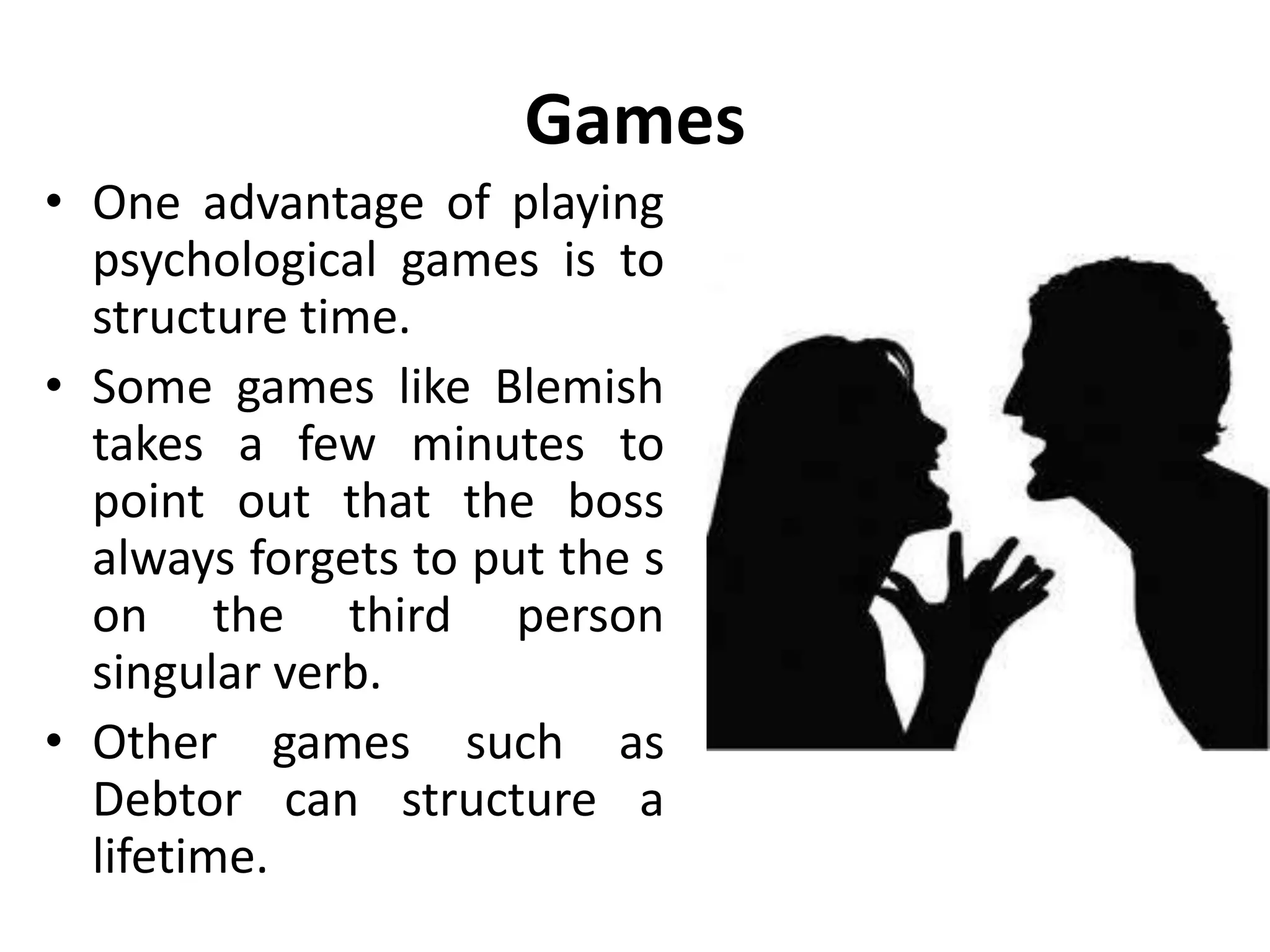 Games
• We all play games from
time to time.
• In games, group members
exchange sequence of
transactions and at the end
of it, they both feel bad.
• All games are replays of
childhood strategies that
are no longer appropriate
to us as grown ups.
 