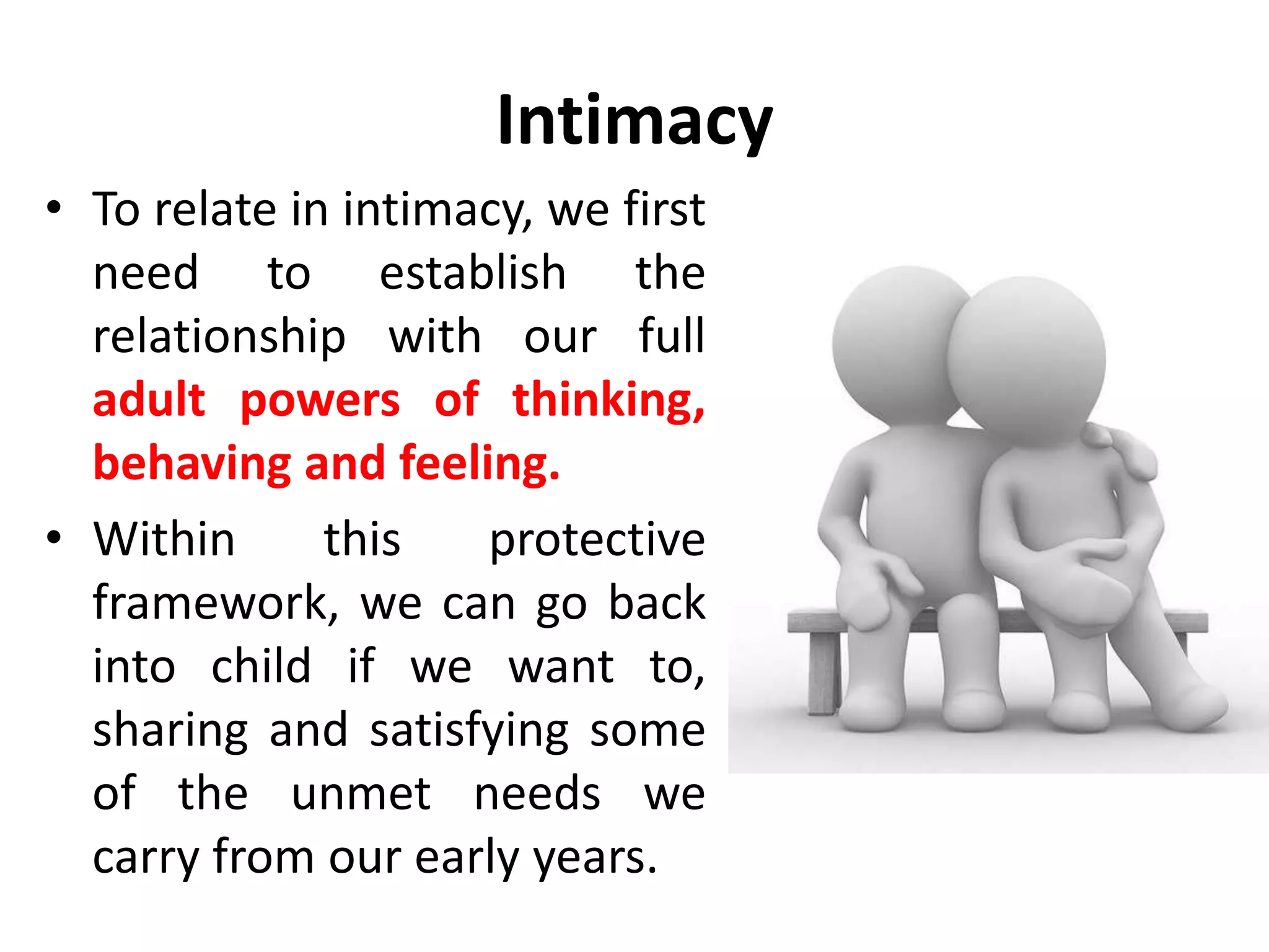 Intimacy
• Games are sometimes used
as substitute for intimacy.
• They involve a similar
intensity of stroking but
without the same degree of
perceived risk.
• In a game, each person
shifts the responsibility for
the outcome to the other.
• In intimacy, each accepts
his own responsibility.
 