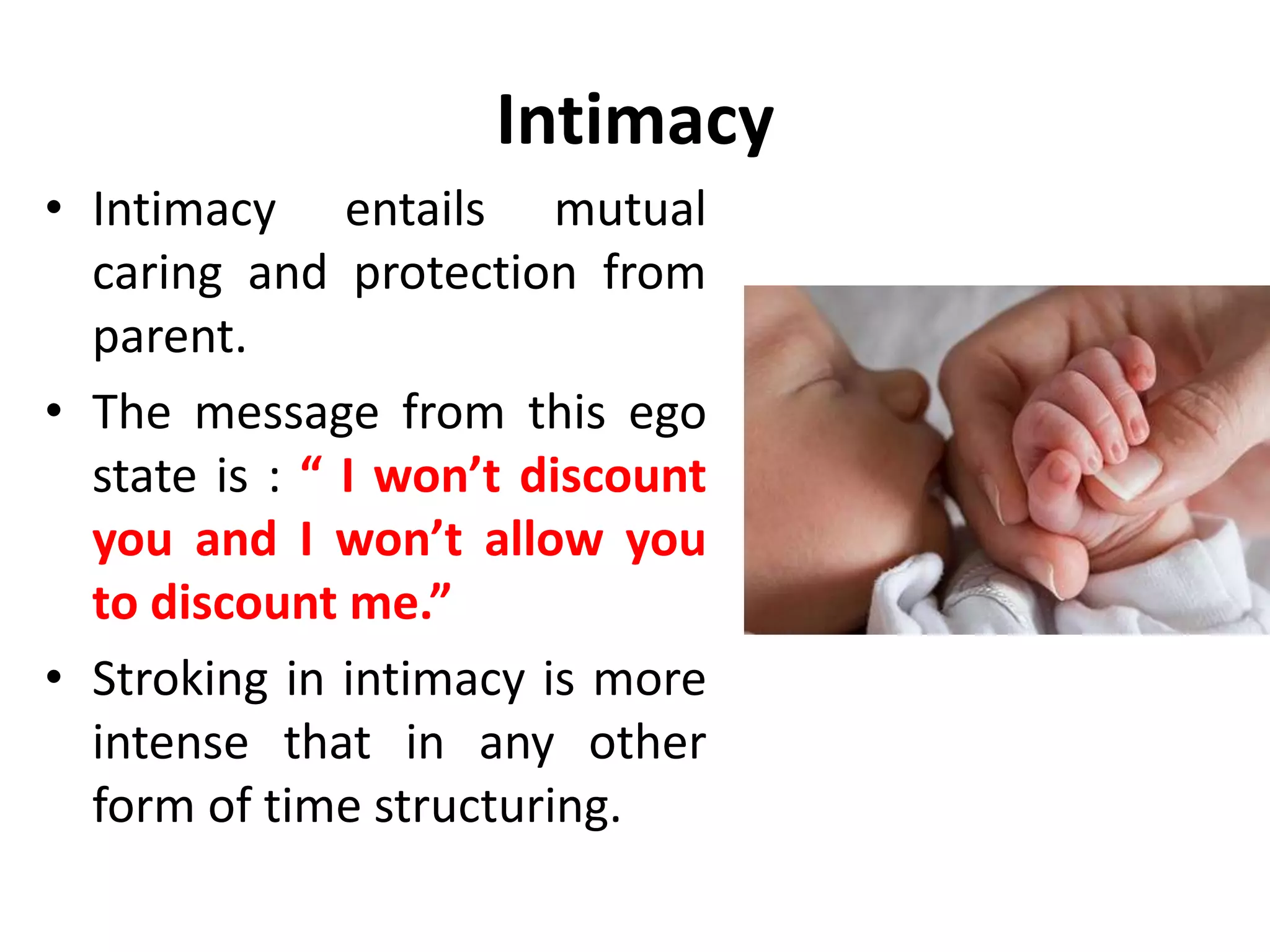 Intimacy
“Intimacy is a candid Child to Child relationship
with no games and no mutual exploitation. It is
set up by the Adult ego states of the parties
concerned, so that they understand very well
their contracts and commitments with each
other. “
Eric Berne
 