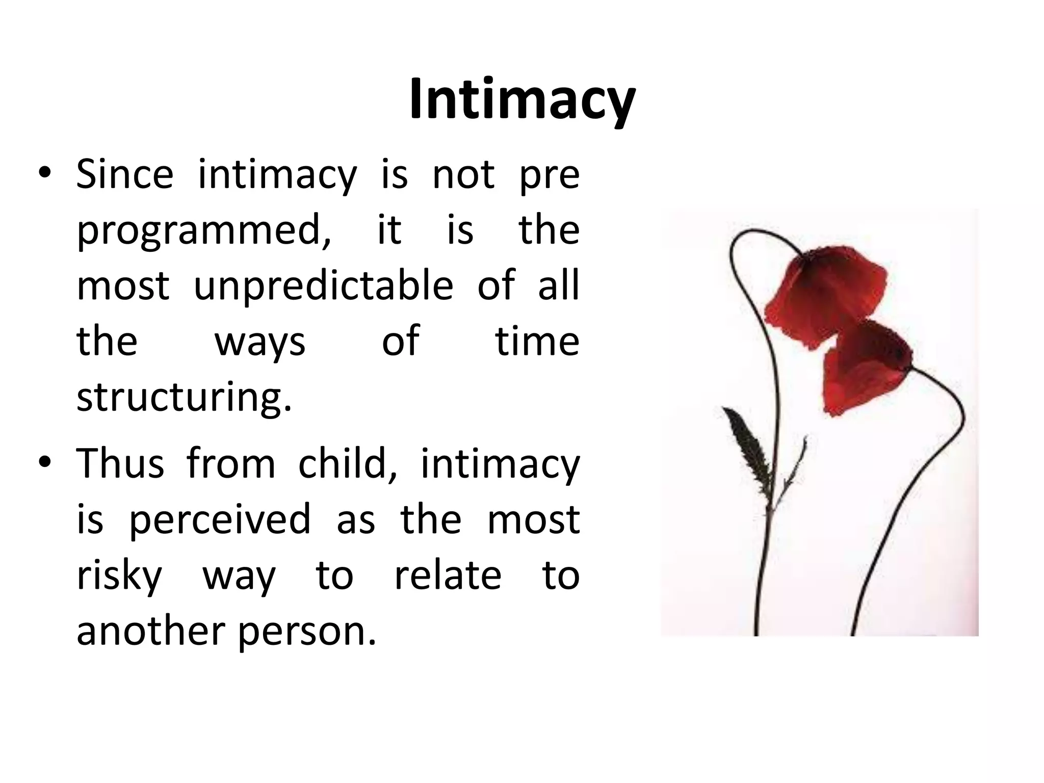 Intimacy
• To relate in intimacy, we first
need to establish the
relationship with our full
adult powers of thinking,
behaving and feeling.
• Within this protective
framework, we can go back
into child if we want to,
sharing and satisfying some
of the unmet needs we
carry from our early years.
 