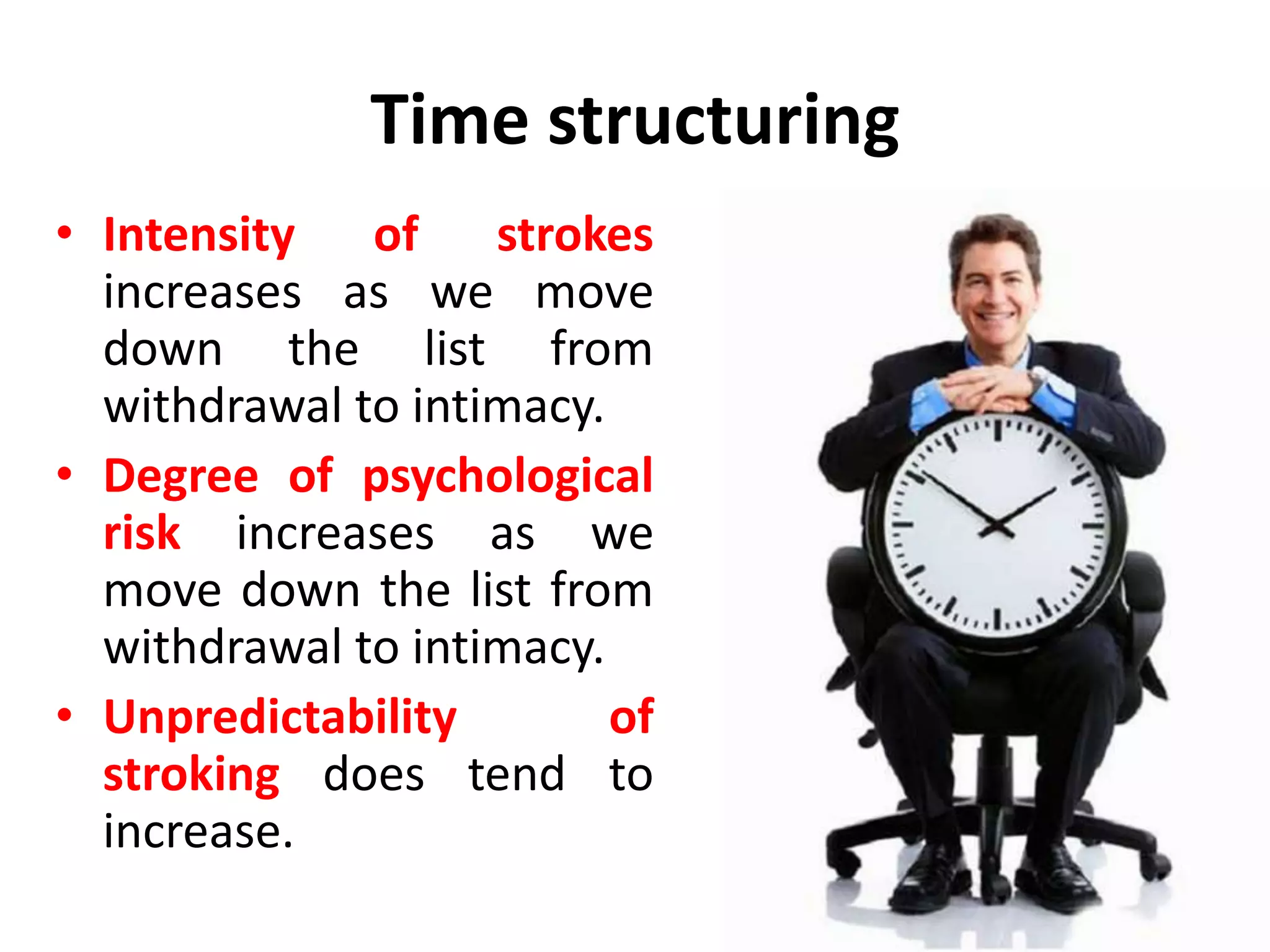 Time structuring
Whenever people get together in pairs or groups,
there are six different ways in which they can spend
their time. Eric Berne listed these six modes of time
structuring as
• Withdrawal.
• Rituals.
• Pastimes.
• Activities.
• Games.
• Intimacy
 