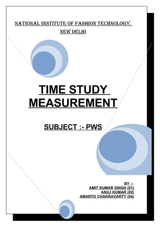 NatioNal iNstitute of fashioN techNology,
               New Delhi




     TIME STUDY
    MEASUREMENT
          SUBJECT :- PWS




                                        BY :-
                         AMIT KUMAR SINGH (01)
                               ANUJ KUMAR (02)
                      AMARTO CHAKRAVARTY (04)
 