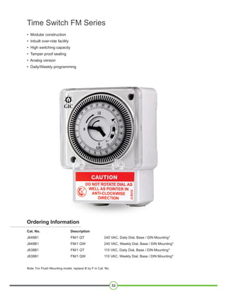 • Modular construction
• Inbuilt over-ride facility
• High switching capacity
• Tamper proof sealing
• Analog version
• Daily/Weekly programming
Time Switch FM Series
52
Cat. No. Description
J648B1 FM/1 QT 240 VAC, Daily Dial, Base / DIN Mounting*
J848B1 FM/1 QW 240 VAC, Weekly Dial, Base / DIN Mounting*
J638B1 FM/1 QT 110 VAC, Daily Dial, Base / DIN Mounting*
J838B1 FM/1 QW 110 VAC, Weekly Dial, Base / DIN Mounting*
Note: For Flush Mounting model, replace B by F in Cat. No.
Ordering Information
 