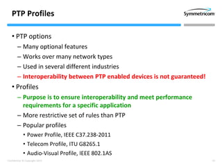 10Confidential © Copyright 2013
PTP Profiles
• PTP options
– Many optional features
– Works over many network types
– Used in several different industries
– Interoperability between PTP enabled devices is not guaranteed!
• Profiles
– Purpose is to ensure interoperability and meet performance
requirements for a specific application
– More restrictive set of rules than PTP
– Popular profiles
• Power Profile, IEEE C37.238-2011
• Telecom Profile, ITU G8265.1
• Audio-Visual Profile, IEEE 802.1AS
 