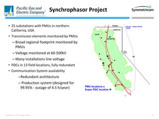13Confidential © Copyright 2013
• 25 substations with PMUs in northern
California, USA
• Transmission elements monitored by PMUs
– Broad regional footprint monitored by
PMUs
– Voltage monitored at 60-500kV
– Many installations line voltage
• PDCs in 13 field locations, fully redundant
• Communication System availability
–Redundant architecture
– Production system (designed for
99.95% - outage of 4.5 h/year)
Synchrophasor Project
Oregon
California
Lake
Tahoe
COTP
AC
INTERTIE
Nevada - Oregon Border
(NOB)
DC
PMU locations
Super PDC locatios
 
