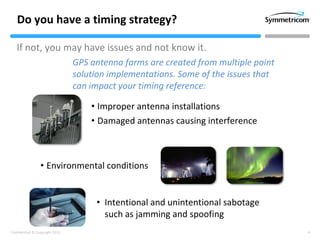 4Confidential © Copyright 2013
Do you have a timing strategy?
If not, you may have issues and not know it.
• Improper antenna installations
• Damaged antennas causing interference
• Environmental conditions
• Intentional and unintentional sabotage
such as jamming and spoofing
GPS antenna farms are created from multiple point
solution implementations. Some of the issues that
can impact your timing reference:
 