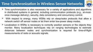 10
Time Synchronization in Wireless Sensor Networks
 Time synchronization is also necessary for a variety of applications and algorithms
in distributed systems in general, including communication protocols (e.g., at-most-
once message delivery), security, data consistency and concurrency control.
 With respect to energy, many WSNs rely on sleep/wake protocols that allow a
network switch off sensor nodes or let them enter low-power sleep modes.
 Localization in WSNs is necessary to correctly position sensors or the objects they
monitor. Many localization techniques rely on ranging technologies to estimate
distances between nodes and synchronization is required for time-of-flight
measurements of radio or acoustic signals.
 