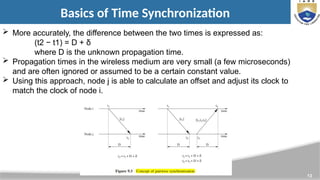 13
Basics of Time Synchronization
 More accurately, the difference between the two times is expressed as:
(t2 − t1) = D + δ
where D is the unknown propagation time.
 Propagation times in the wireless medium are very small (a few microseconds)
and are often ignored or assumed to be a certain constant value.
 Using this approach, node j is able to calculate an offset and adjust its clock to
match the clock of node i.
 