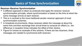 15
Basics of Time Synchronization
Receiver–Receiver Synchronization
 A different approach is taken by protocols that apply the receiver–receiver
synchronization principle, where synchronization is based on the time at which the
same message arrives at each receiver.
 This is in contrast to the more traditional sender–receiver approach of most
synchronization schemes.
 In broadcast environments, these receivers obtain the message at about the
same time and then exchange their arrival times to compute an offset (i.e., the
difference in reception times indicates the offset of their clocks).
 Figure 9.4 shows an example of this scheme. If there are two receivers, three
messages are needed to synchronize both receivers.
 