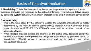 18
Basics of Time Synchronization
1. Send delay: This is the time spent by the sender to generate the synchronization
message and pass the message to the network interface. This includes delays caused
by operating system behavior, the network protocol stack, and the network device driver.
2. Access delay:
• This is the time spent by the sender to access the physical channel and is mostly
determined by the medium access control (MAC) protocol in use. Contention based
protocols such as IEEE 802.11’s CSMA/CA must wait for an idle channel before
access is allowed.
• When multiple devices access the channel at the same time, collisions occur that
cause further delays. More predictable delays are experienced by protocols based on
time-division (TDMA), where a device must wait for its periodic slot before
transmission can occur.
 