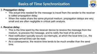 19
Basics of Time Synchronization
3. Propagation delay:
• The actual time needed for the message to travel from the sender to the receiver
is called propagation delay.
• When the nodes share the same physical medium, propagation delays are very
small and are often negligible in critical path analysis.
4. Receive delay:
• This is the time spent by the receiver device to receive the message from the
medium, to process the message, and to notify the host of its arrival.
• Host notification typically occurs via interrupts, at which the local time (i.e., the
message arrival time) can be read.
• As a consequence, the receive time tends to be much smaller than the send
time.
 