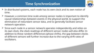 2
Time Synchronization
 In distributed systems, each node has its own clock and its own notion of
time.
 However, a common time scale among sensor nodes is important to identify
causal relationships between events in the physical world, to support the
elimination of redundant sensor data, and to generally facilitate sensor
network operation.
 Since each node in a sensor network operates independently and relies on
its own clock, the clock readings of different sensor nodes will also differ. In
addition to these random differences (phase shifts), the gap between clocks
of different sensors will further increase due to the varying drift rates of
oscillators.
 